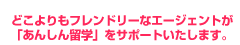 どこよりもフレンドリーなエージェント！私たちが「あんしん留学」をサポートいたします。